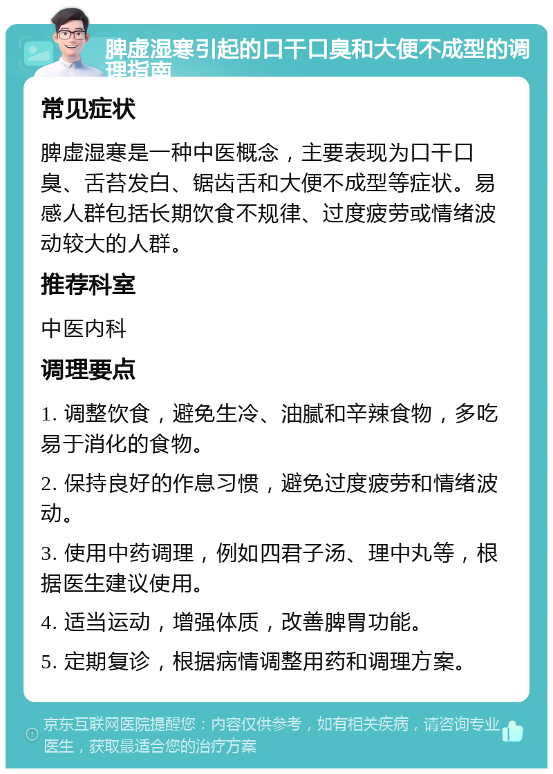 脾虚湿寒引起的口干口臭和大便不成型的调理指南 常见症状 脾虚湿寒是一种中医概念，主要表现为口干口臭、舌苔发白、锯齿舌和大便不成型等症状。易感人群包括长期饮食不规律、过度疲劳或情绪波动较大的人群。 推荐科室 中医内科 调理要点 1. 调整饮食，避免生冷、油腻和辛辣食物，多吃易于消化的食物。 2. 保持良好的作息习惯，避免过度疲劳和情绪波动。 3. 使用中药调理，例如四君子汤、理中丸等，根据医生建议使用。 4. 适当运动，增强体质，改善脾胃功能。 5. 定期复诊，根据病情调整用药和调理方案。