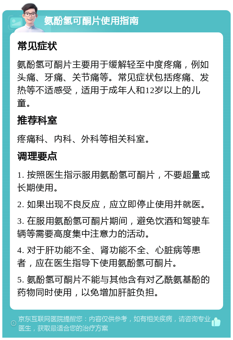 氨酚氢可酮片使用指南 常见症状 氨酚氢可酮片主要用于缓解轻至中度疼痛，例如头痛、牙痛、关节痛等。常见症状包括疼痛、发热等不适感受，适用于成年人和12岁以上的儿童。 推荐科室 疼痛科、内科、外科等相关科室。 调理要点 1. 按照医生指示服用氨酚氢可酮片，不要超量或长期使用。 2. 如果出现不良反应，应立即停止使用并就医。 3. 在服用氨酚氢可酮片期间，避免饮酒和驾驶车辆等需要高度集中注意力的活动。 4. 对于肝功能不全、肾功能不全、心脏病等患者，应在医生指导下使用氨酚氢可酮片。 5. 氨酚氢可酮片不能与其他含有对乙酰氨基酚的药物同时使用，以免增加肝脏负担。