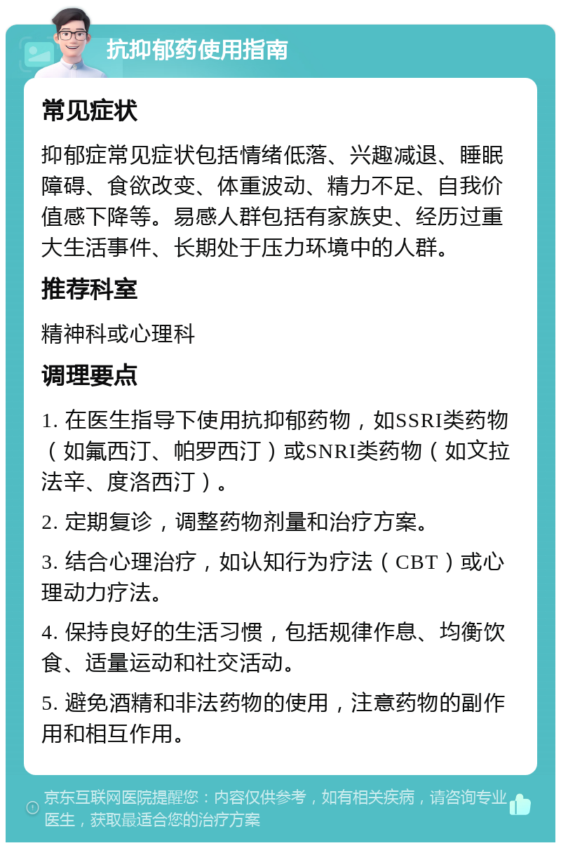 抗抑郁药使用指南 常见症状 抑郁症常见症状包括情绪低落、兴趣减退、睡眠障碍、食欲改变、体重波动、精力不足、自我价值感下降等。易感人群包括有家族史、经历过重大生活事件、长期处于压力环境中的人群。 推荐科室 精神科或心理科 调理要点 1. 在医生指导下使用抗抑郁药物，如SSRI类药物（如氟西汀、帕罗西汀）或SNRI类药物（如文拉法辛、度洛西汀）。 2. 定期复诊，调整药物剂量和治疗方案。 3. 结合心理治疗，如认知行为疗法（CBT）或心理动力疗法。 4. 保持良好的生活习惯，包括规律作息、均衡饮食、适量运动和社交活动。 5. 避免酒精和非法药物的使用，注意药物的副作用和相互作用。