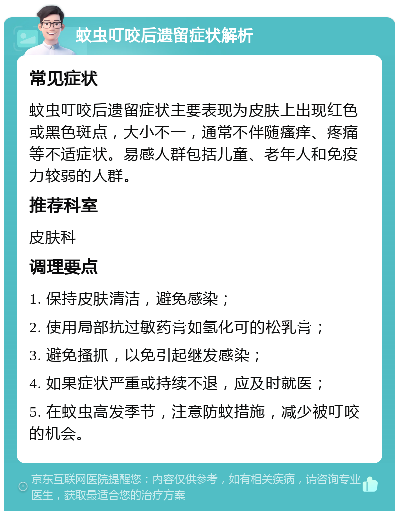 蚊虫叮咬后遗留症状解析 常见症状 蚊虫叮咬后遗留症状主要表现为皮肤上出现红色或黑色斑点，大小不一，通常不伴随瘙痒、疼痛等不适症状。易感人群包括儿童、老年人和免疫力较弱的人群。 推荐科室 皮肤科 调理要点 1. 保持皮肤清洁，避免感染； 2. 使用局部抗过敏药膏如氢化可的松乳膏； 3. 避免搔抓，以免引起继发感染； 4. 如果症状严重或持续不退，应及时就医； 5. 在蚊虫高发季节，注意防蚊措施，减少被叮咬的机会。