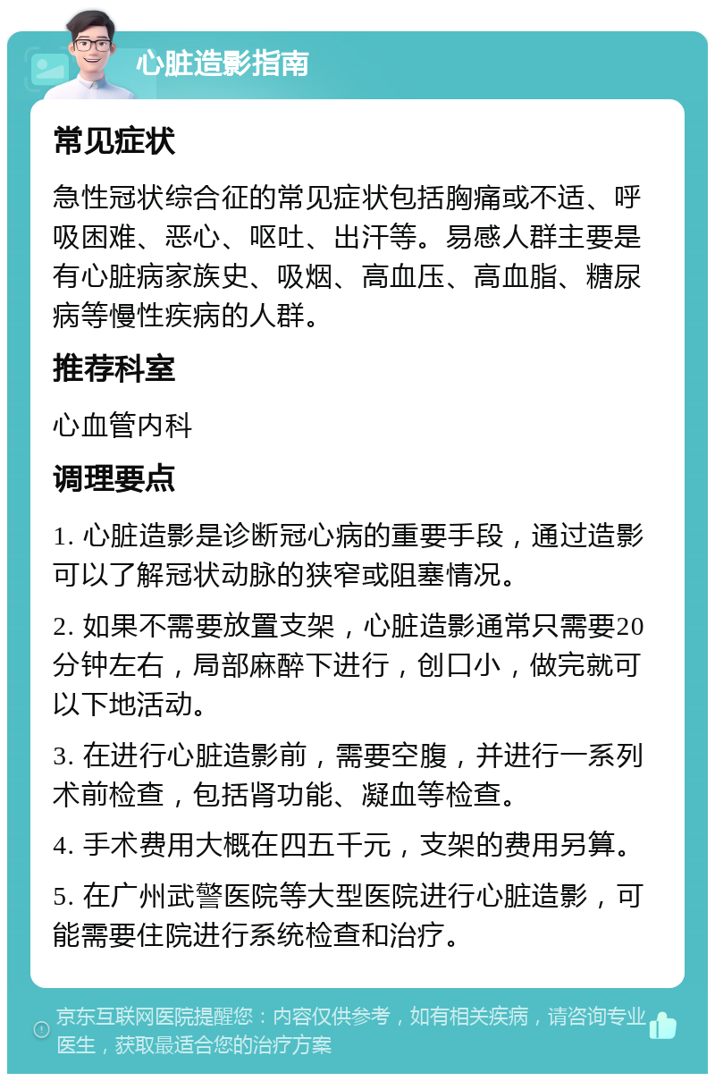 心脏造影指南 常见症状 急性冠状综合征的常见症状包括胸痛或不适、呼吸困难、恶心、呕吐、出汗等。易感人群主要是有心脏病家族史、吸烟、高血压、高血脂、糖尿病等慢性疾病的人群。 推荐科室 心血管内科 调理要点 1. 心脏造影是诊断冠心病的重要手段，通过造影可以了解冠状动脉的狭窄或阻塞情况。 2. 如果不需要放置支架，心脏造影通常只需要20分钟左右，局部麻醉下进行，创口小，做完就可以下地活动。 3. 在进行心脏造影前，需要空腹，并进行一系列术前检查，包括肾功能、凝血等检查。 4. 手术费用大概在四五千元，支架的费用另算。 5. 在广州武警医院等大型医院进行心脏造影，可能需要住院进行系统检查和治疗。