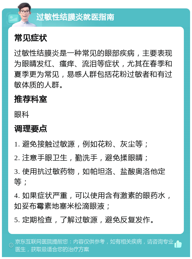 过敏性结膜炎就医指南 常见症状 过敏性结膜炎是一种常见的眼部疾病，主要表现为眼睛发红、瘙痒、流泪等症状，尤其在春季和夏季更为常见，易感人群包括花粉过敏者和有过敏体质的人群。 推荐科室 眼科 调理要点 1. 避免接触过敏源，例如花粉、灰尘等； 2. 注意手眼卫生，勤洗手，避免揉眼睛； 3. 使用抗过敏药物，如帕坦洛、盐酸奥洛他定等； 4. 如果症状严重，可以使用含有激素的眼药水，如妥布霉素地塞米松滴眼液； 5. 定期检查，了解过敏源，避免反复发作。