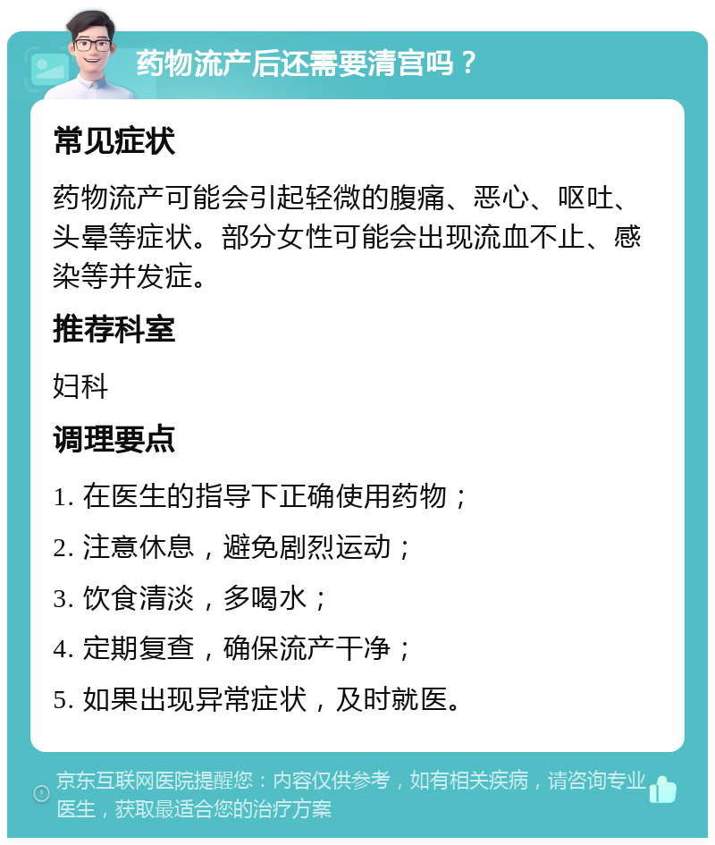 药物流产后还需要清宫吗？ 常见症状 药物流产可能会引起轻微的腹痛、恶心、呕吐、头晕等症状。部分女性可能会出现流血不止、感染等并发症。 推荐科室 妇科 调理要点 1. 在医生的指导下正确使用药物； 2. 注意休息，避免剧烈运动； 3. 饮食清淡，多喝水； 4. 定期复查，确保流产干净； 5. 如果出现异常症状，及时就医。