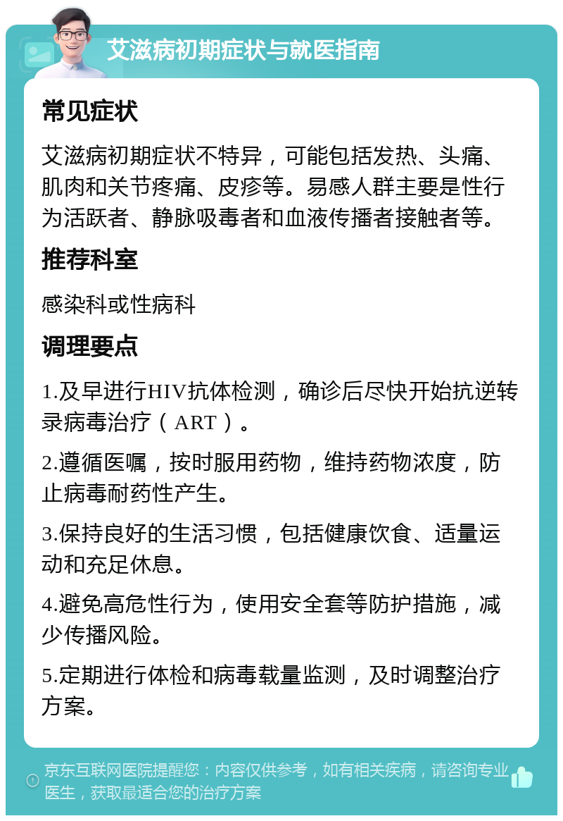 艾滋病初期症状与就医指南 常见症状 艾滋病初期症状不特异，可能包括发热、头痛、肌肉和关节疼痛、皮疹等。易感人群主要是性行为活跃者、静脉吸毒者和血液传播者接触者等。 推荐科室 感染科或性病科 调理要点 1.及早进行HIV抗体检测，确诊后尽快开始抗逆转录病毒治疗（ART）。 2.遵循医嘱，按时服用药物，维持药物浓度，防止病毒耐药性产生。 3.保持良好的生活习惯，包括健康饮食、适量运动和充足休息。 4.避免高危性行为，使用安全套等防护措施，减少传播风险。 5.定期进行体检和病毒载量监测，及时调整治疗方案。