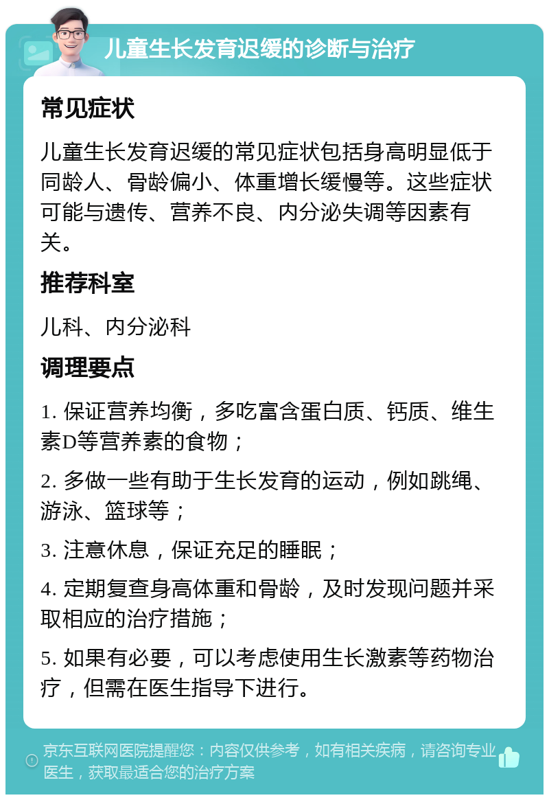 儿童生长发育迟缓的诊断与治疗 常见症状 儿童生长发育迟缓的常见症状包括身高明显低于同龄人、骨龄偏小、体重增长缓慢等。这些症状可能与遗传、营养不良、内分泌失调等因素有关。 推荐科室 儿科、内分泌科 调理要点 1. 保证营养均衡，多吃富含蛋白质、钙质、维生素D等营养素的食物； 2. 多做一些有助于生长发育的运动，例如跳绳、游泳、篮球等； 3. 注意休息，保证充足的睡眠； 4. 定期复查身高体重和骨龄，及时发现问题并采取相应的治疗措施； 5. 如果有必要，可以考虑使用生长激素等药物治疗，但需在医生指导下进行。