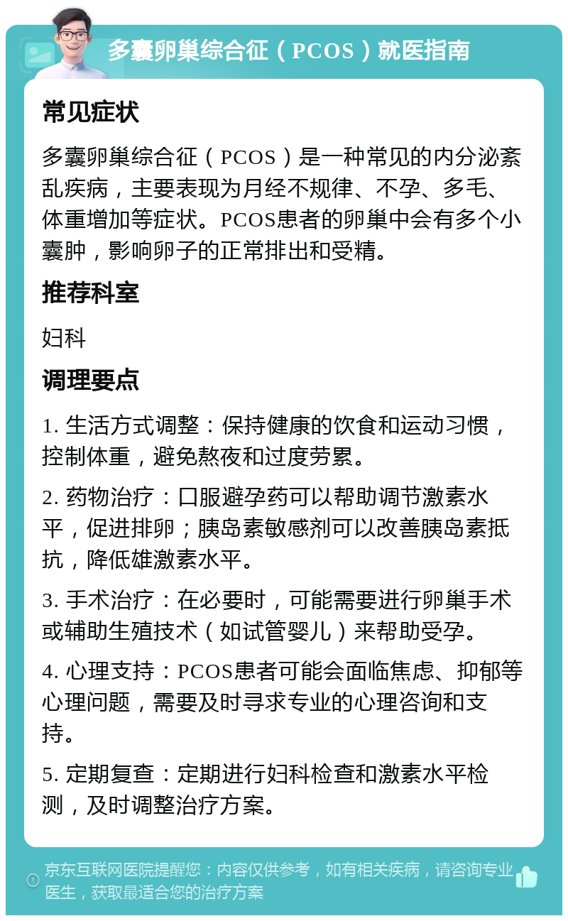 多囊卵巢综合征（PCOS）就医指南 常见症状 多囊卵巢综合征（PCOS）是一种常见的内分泌紊乱疾病，主要表现为月经不规律、不孕、多毛、体重增加等症状。PCOS患者的卵巢中会有多个小囊肿，影响卵子的正常排出和受精。 推荐科室 妇科 调理要点 1. 生活方式调整：保持健康的饮食和运动习惯，控制体重，避免熬夜和过度劳累。 2. 药物治疗：口服避孕药可以帮助调节激素水平，促进排卵；胰岛素敏感剂可以改善胰岛素抵抗，降低雄激素水平。 3. 手术治疗：在必要时，可能需要进行卵巢手术或辅助生殖技术（如试管婴儿）来帮助受孕。 4. 心理支持：PCOS患者可能会面临焦虑、抑郁等心理问题，需要及时寻求专业的心理咨询和支持。 5. 定期复查：定期进行妇科检查和激素水平检测，及时调整治疗方案。