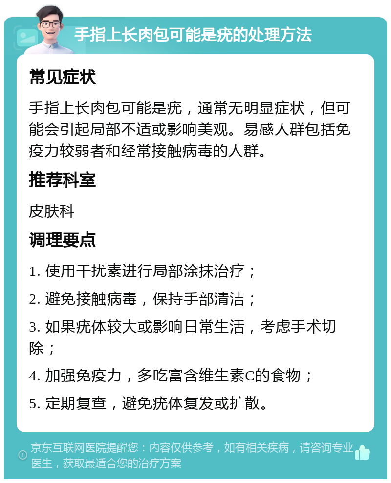 手指上长肉包可能是疣的处理方法 常见症状 手指上长肉包可能是疣，通常无明显症状，但可能会引起局部不适或影响美观。易感人群包括免疫力较弱者和经常接触病毒的人群。 推荐科室 皮肤科 调理要点 1. 使用干扰素进行局部涂抹治疗； 2. 避免接触病毒，保持手部清洁； 3. 如果疣体较大或影响日常生活，考虑手术切除； 4. 加强免疫力，多吃富含维生素C的食物； 5. 定期复查，避免疣体复发或扩散。