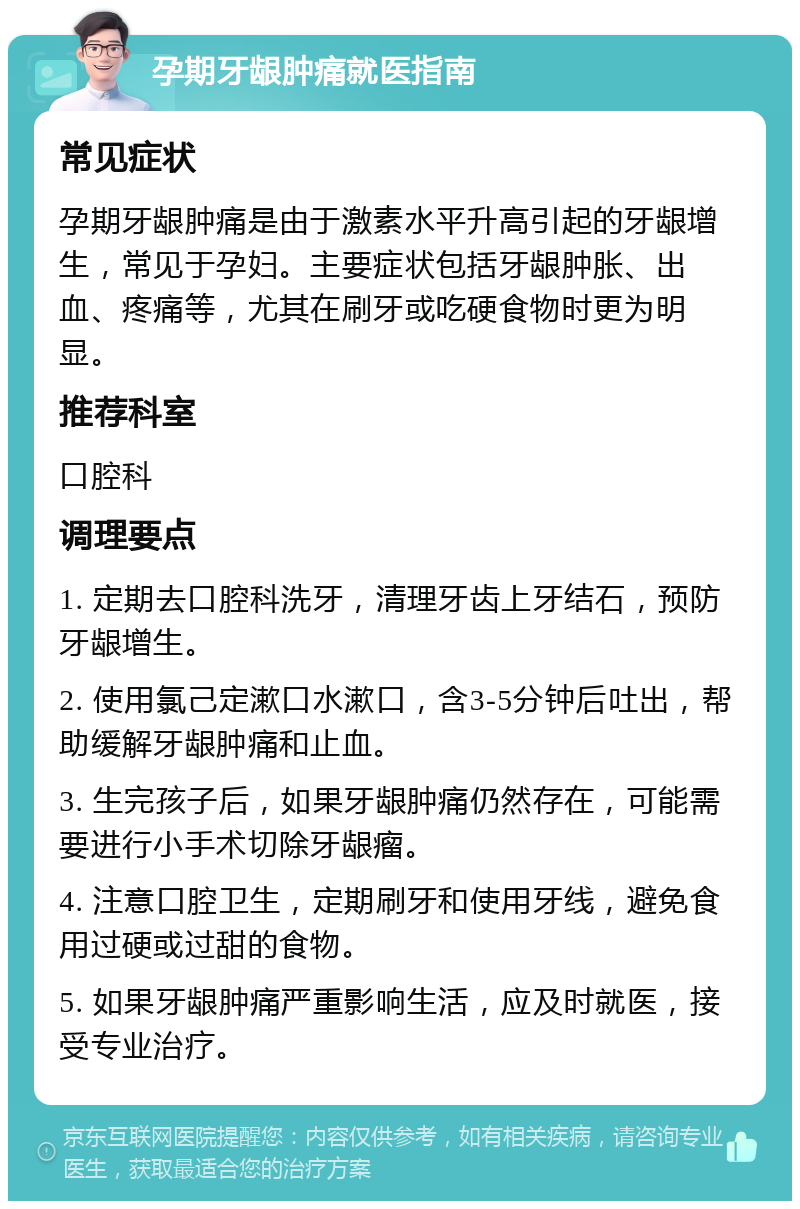 孕期牙龈肿痛就医指南 常见症状 孕期牙龈肿痛是由于激素水平升高引起的牙龈增生，常见于孕妇。主要症状包括牙龈肿胀、出血、疼痛等，尤其在刷牙或吃硬食物时更为明显。 推荐科室 口腔科 调理要点 1. 定期去口腔科洗牙，清理牙齿上牙结石，预防牙龈增生。 2. 使用氯己定漱口水漱口，含3-5分钟后吐出，帮助缓解牙龈肿痛和止血。 3. 生完孩子后，如果牙龈肿痛仍然存在，可能需要进行小手术切除牙龈瘤。 4. 注意口腔卫生，定期刷牙和使用牙线，避免食用过硬或过甜的食物。 5. 如果牙龈肿痛严重影响生活，应及时就医，接受专业治疗。