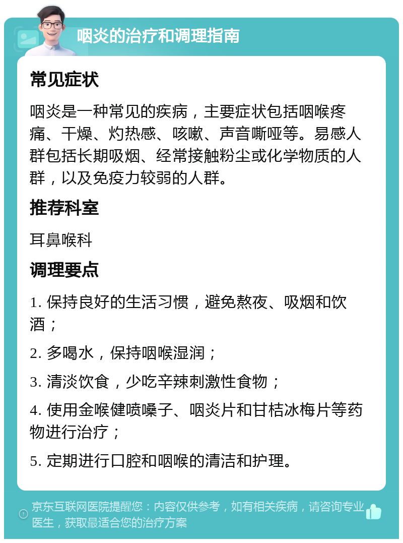 咽炎的治疗和调理指南 常见症状 咽炎是一种常见的疾病，主要症状包括咽喉疼痛、干燥、灼热感、咳嗽、声音嘶哑等。易感人群包括长期吸烟、经常接触粉尘或化学物质的人群，以及免疫力较弱的人群。 推荐科室 耳鼻喉科 调理要点 1. 保持良好的生活习惯，避免熬夜、吸烟和饮酒； 2. 多喝水，保持咽喉湿润； 3. 清淡饮食，少吃辛辣刺激性食物； 4. 使用金喉健喷嗓子、咽炎片和甘桔冰梅片等药物进行治疗； 5. 定期进行口腔和咽喉的清洁和护理。