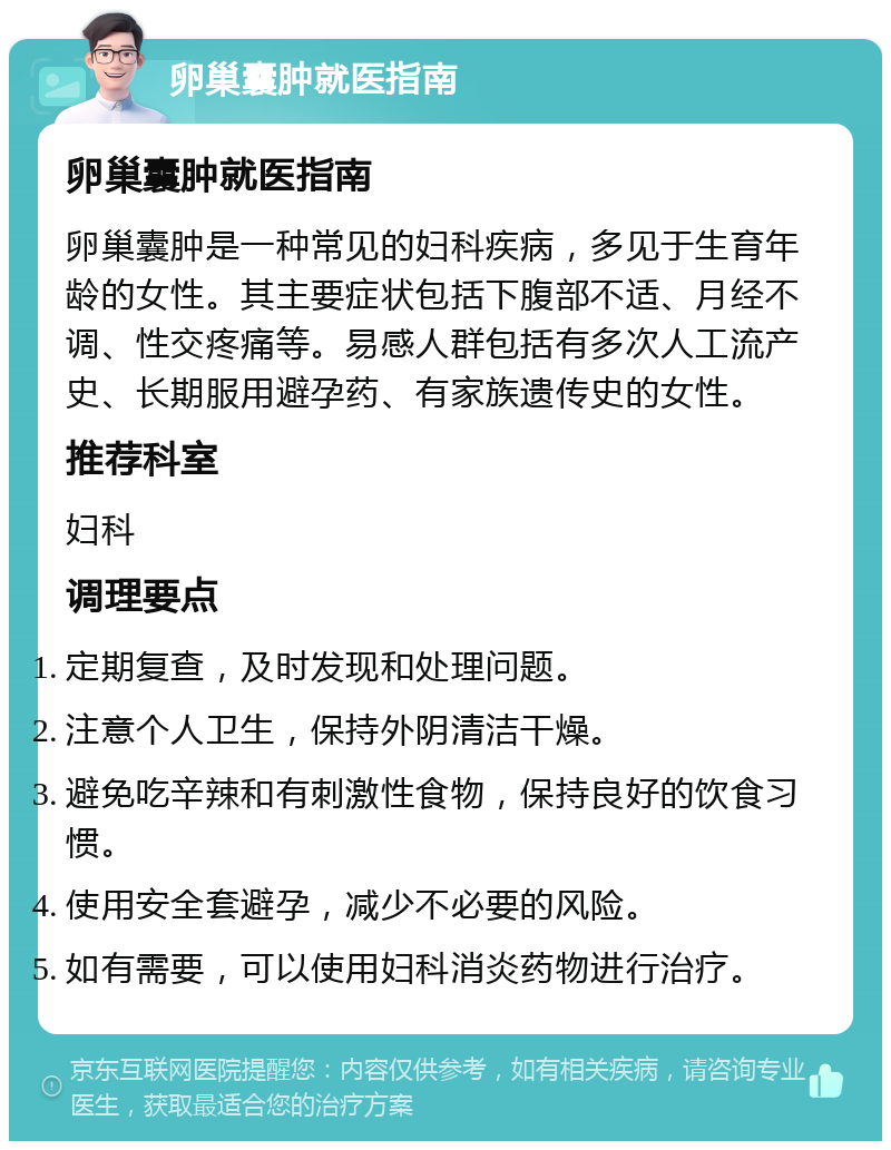 卵巢囊肿就医指南 卵巢囊肿就医指南 卵巢囊肿是一种常见的妇科疾病，多见于生育年龄的女性。其主要症状包括下腹部不适、月经不调、性交疼痛等。易感人群包括有多次人工流产史、长期服用避孕药、有家族遗传史的女性。 推荐科室 妇科 调理要点 定期复查，及时发现和处理问题。 注意个人卫生，保持外阴清洁干燥。 避免吃辛辣和有刺激性食物，保持良好的饮食习惯。 使用安全套避孕，减少不必要的风险。 如有需要，可以使用妇科消炎药物进行治疗。