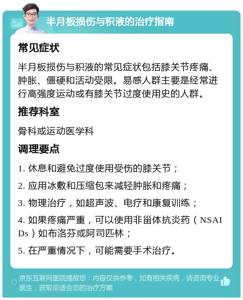 半月板损伤与积液的治疗指南 常见症状 半月板损伤与积液的常见症状包括膝关节疼痛、肿胀、僵硬和活动受限。易感人群主要是经常进行高强度运动或有膝关节过度使用史的人群。 推荐科室 骨科或运动医学科 调理要点 1. 休息和避免过度使用受伤的膝关节； 2. 应用冰敷和压缩包来减轻肿胀和疼痛； 3. 物理治疗，如超声波、电疗和康复训练； 4. 如果疼痛严重，可以使用非甾体抗炎药（NSAIDs）如布洛芬或阿司匹林； 5. 在严重情况下，可能需要手术治疗。