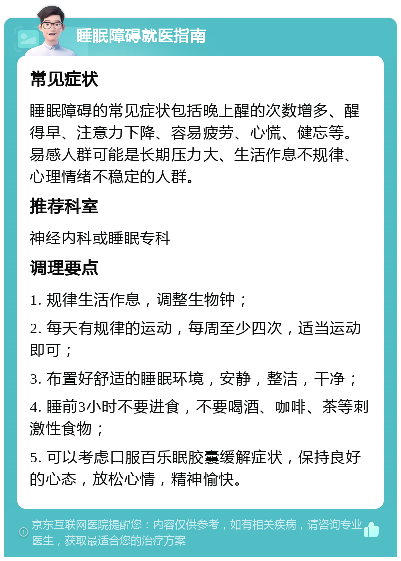 睡眠障碍就医指南 常见症状 睡眠障碍的常见症状包括晚上醒的次数增多、醒得早、注意力下降、容易疲劳、心慌、健忘等。易感人群可能是长期压力大、生活作息不规律、心理情绪不稳定的人群。 推荐科室 神经内科或睡眠专科 调理要点 1. 规律生活作息，调整生物钟； 2. 每天有规律的运动，每周至少四次，适当运动即可； 3. 布置好舒适的睡眠环境，安静，整洁，干净； 4. 睡前3小时不要进食，不要喝酒、咖啡、茶等刺激性食物； 5. 可以考虑口服百乐眠胶囊缓解症状，保持良好的心态，放松心情，精神愉快。