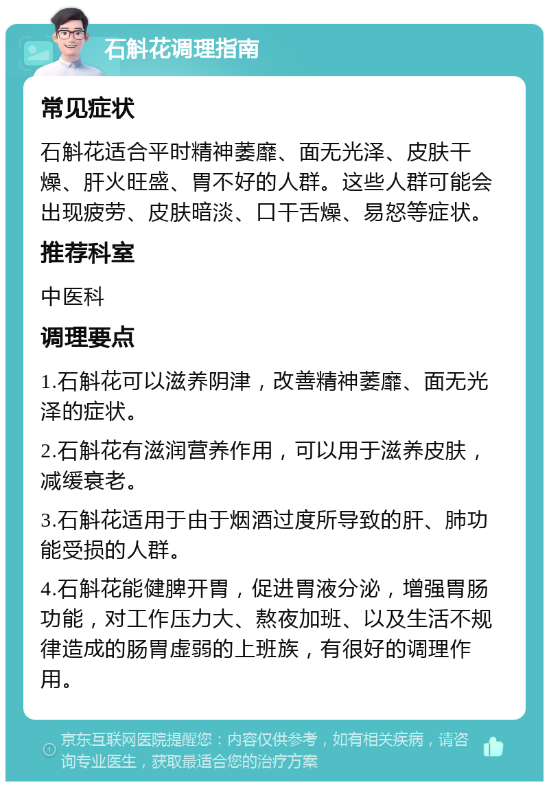 石斛花调理指南 常见症状 石斛花适合平时精神萎靡、面无光泽、皮肤干燥、肝火旺盛、胃不好的人群。这些人群可能会出现疲劳、皮肤暗淡、口干舌燥、易怒等症状。 推荐科室 中医科 调理要点 1.石斛花可以滋养阴津，改善精神萎靡、面无光泽的症状。 2.石斛花有滋润营养作用，可以用于滋养皮肤，减缓衰老。 3.石斛花适用于由于烟酒过度所导致的肝、肺功能受损的人群。 4.石斛花能健脾开胃，促进胃液分泌，增强胃肠功能，对工作压力大、熬夜加班、以及生活不规律造成的肠胃虚弱的上班族，有很好的调理作用。