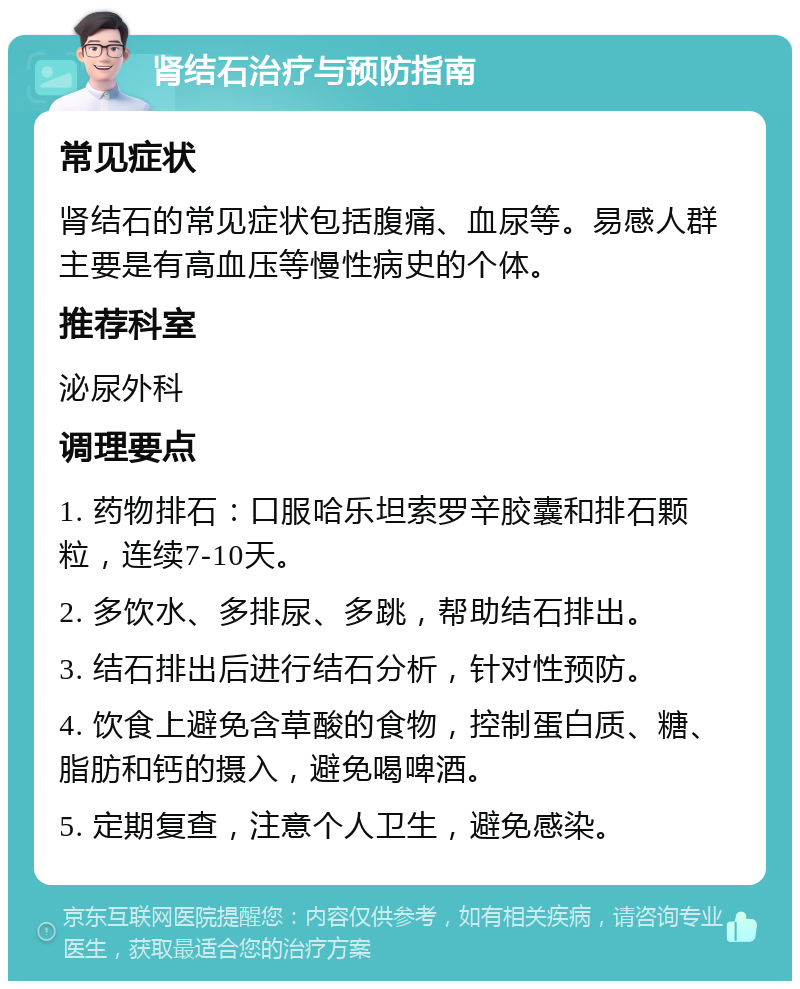 肾结石治疗与预防指南 常见症状 肾结石的常见症状包括腹痛、血尿等。易感人群主要是有高血压等慢性病史的个体。 推荐科室 泌尿外科 调理要点 1. 药物排石：口服哈乐坦索罗辛胶囊和排石颗粒，连续7-10天。 2. 多饮水、多排尿、多跳，帮助结石排出。 3. 结石排出后进行结石分析，针对性预防。 4. 饮食上避免含草酸的食物，控制蛋白质、糖、脂肪和钙的摄入，避免喝啤酒。 5. 定期复查，注意个人卫生，避免感染。