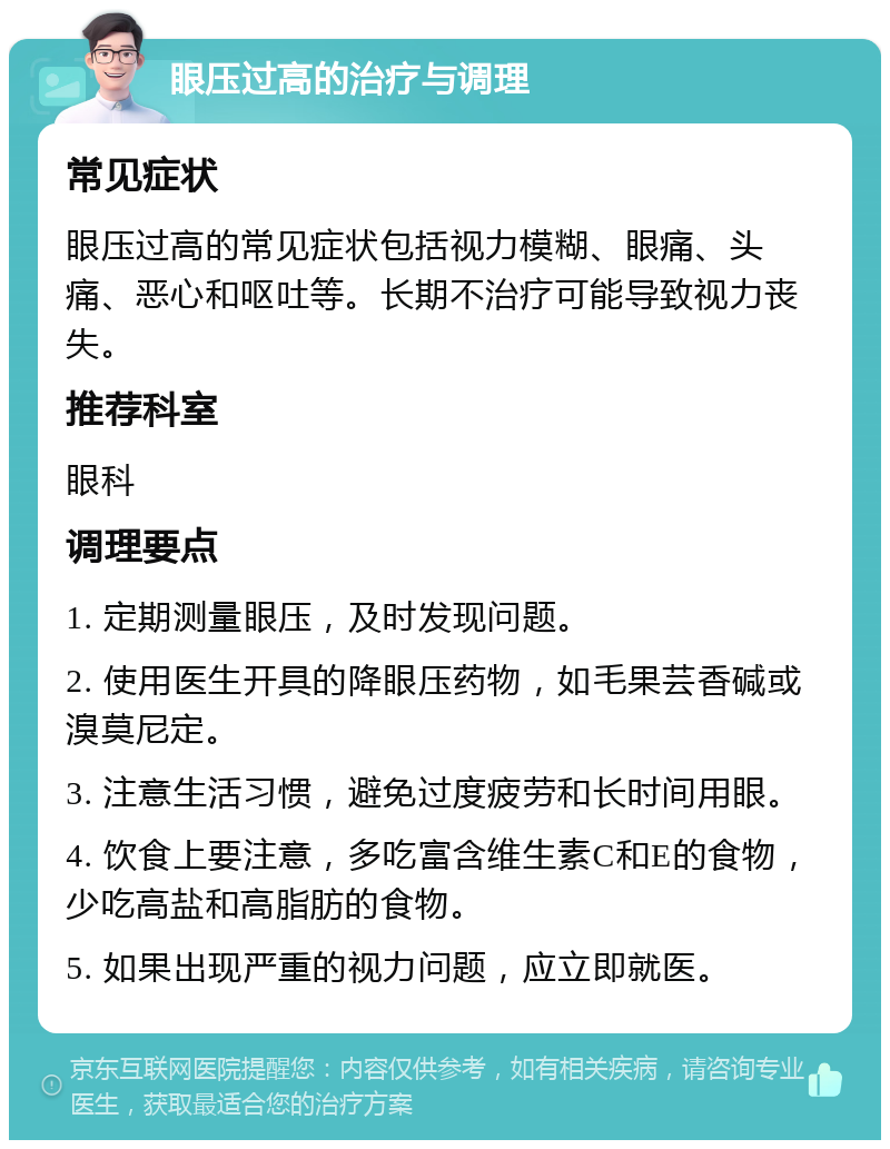 眼压过高的治疗与调理 常见症状 眼压过高的常见症状包括视力模糊、眼痛、头痛、恶心和呕吐等。长期不治疗可能导致视力丧失。 推荐科室 眼科 调理要点 1. 定期测量眼压，及时发现问题。 2. 使用医生开具的降眼压药物，如毛果芸香碱或溴莫尼定。 3. 注意生活习惯，避免过度疲劳和长时间用眼。 4. 饮食上要注意，多吃富含维生素C和E的食物，少吃高盐和高脂肪的食物。 5. 如果出现严重的视力问题，应立即就医。