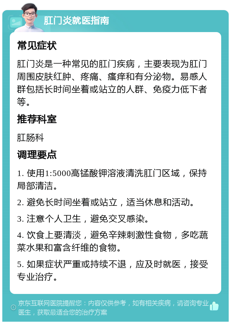 肛门炎就医指南 常见症状 肛门炎是一种常见的肛门疾病，主要表现为肛门周围皮肤红肿、疼痛、瘙痒和有分泌物。易感人群包括长时间坐着或站立的人群、免疫力低下者等。 推荐科室 肛肠科 调理要点 1. 使用1:5000高锰酸钾溶液清洗肛门区域，保持局部清洁。 2. 避免长时间坐着或站立，适当休息和活动。 3. 注意个人卫生，避免交叉感染。 4. 饮食上要清淡，避免辛辣刺激性食物，多吃蔬菜水果和富含纤维的食物。 5. 如果症状严重或持续不退，应及时就医，接受专业治疗。