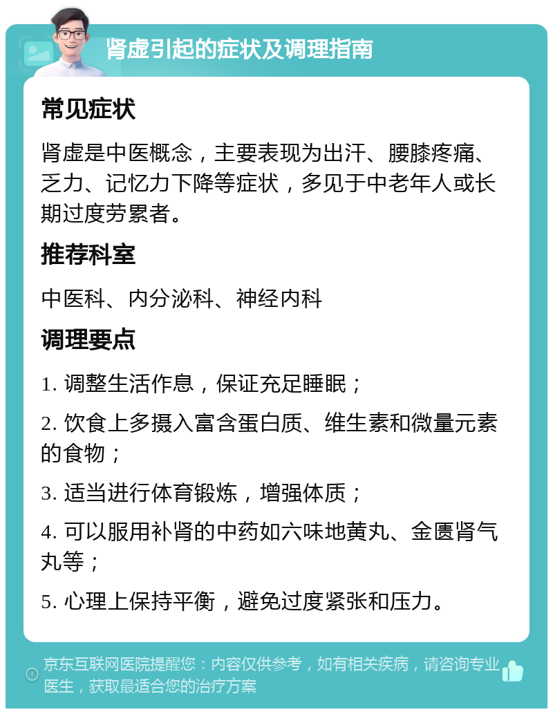 肾虚引起的症状及调理指南 常见症状 肾虚是中医概念，主要表现为出汗、腰膝疼痛、乏力、记忆力下降等症状，多见于中老年人或长期过度劳累者。 推荐科室 中医科、内分泌科、神经内科 调理要点 1. 调整生活作息，保证充足睡眠； 2. 饮食上多摄入富含蛋白质、维生素和微量元素的食物； 3. 适当进行体育锻炼，增强体质； 4. 可以服用补肾的中药如六味地黄丸、金匮肾气丸等； 5. 心理上保持平衡，避免过度紧张和压力。