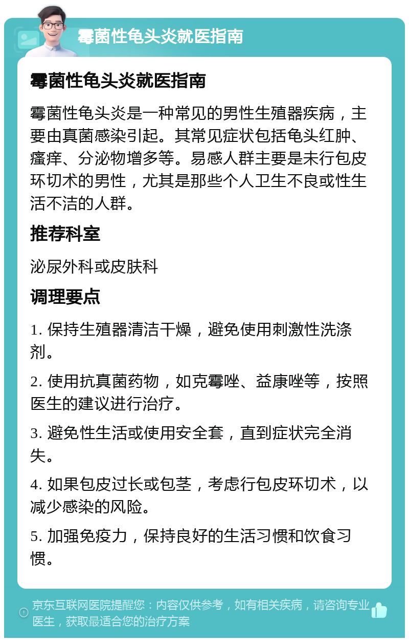 霉菌性龟头炎就医指南 霉菌性龟头炎就医指南 霉菌性龟头炎是一种常见的男性生殖器疾病，主要由真菌感染引起。其常见症状包括龟头红肿、瘙痒、分泌物增多等。易感人群主要是未行包皮环切术的男性，尤其是那些个人卫生不良或性生活不洁的人群。 推荐科室 泌尿外科或皮肤科 调理要点 1. 保持生殖器清洁干燥，避免使用刺激性洗涤剂。 2. 使用抗真菌药物，如克霉唑、益康唑等，按照医生的建议进行治疗。 3. 避免性生活或使用安全套，直到症状完全消失。 4. 如果包皮过长或包茎，考虑行包皮环切术，以减少感染的风险。 5. 加强免疫力，保持良好的生活习惯和饮食习惯。