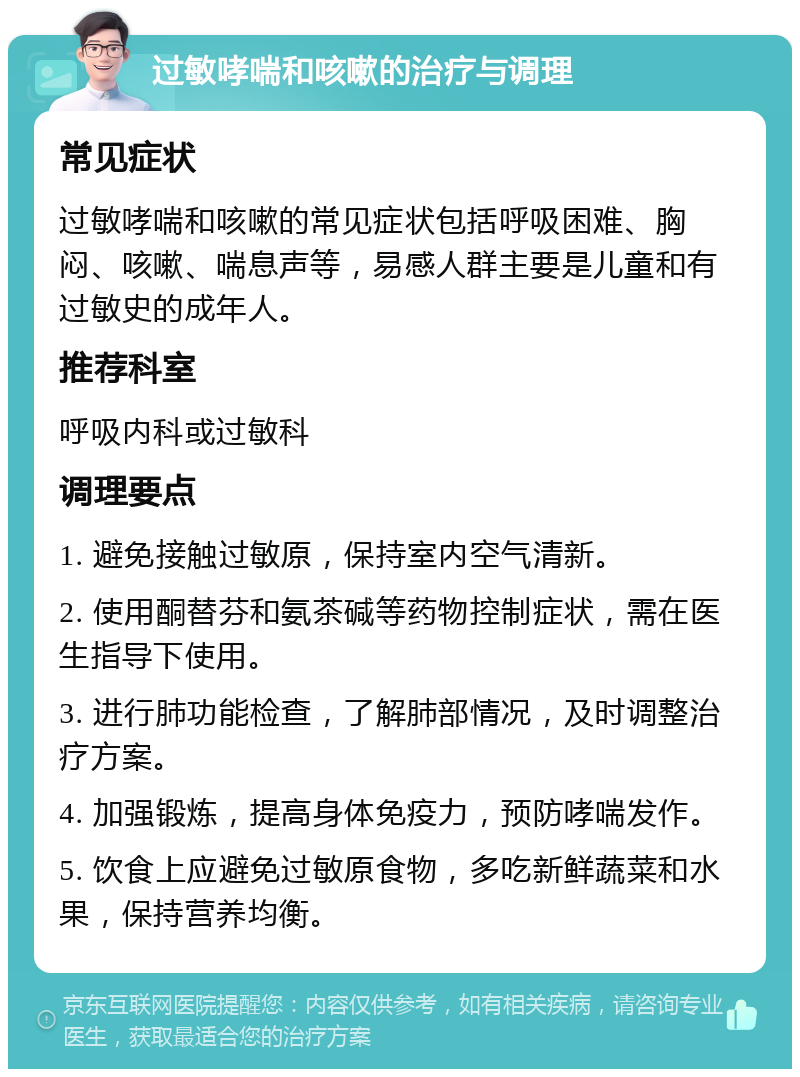 过敏哮喘和咳嗽的治疗与调理 常见症状 过敏哮喘和咳嗽的常见症状包括呼吸困难、胸闷、咳嗽、喘息声等，易感人群主要是儿童和有过敏史的成年人。 推荐科室 呼吸内科或过敏科 调理要点 1. 避免接触过敏原，保持室内空气清新。 2. 使用酮替芬和氨茶碱等药物控制症状，需在医生指导下使用。 3. 进行肺功能检查，了解肺部情况，及时调整治疗方案。 4. 加强锻炼，提高身体免疫力，预防哮喘发作。 5. 饮食上应避免过敏原食物，多吃新鲜蔬菜和水果，保持营养均衡。