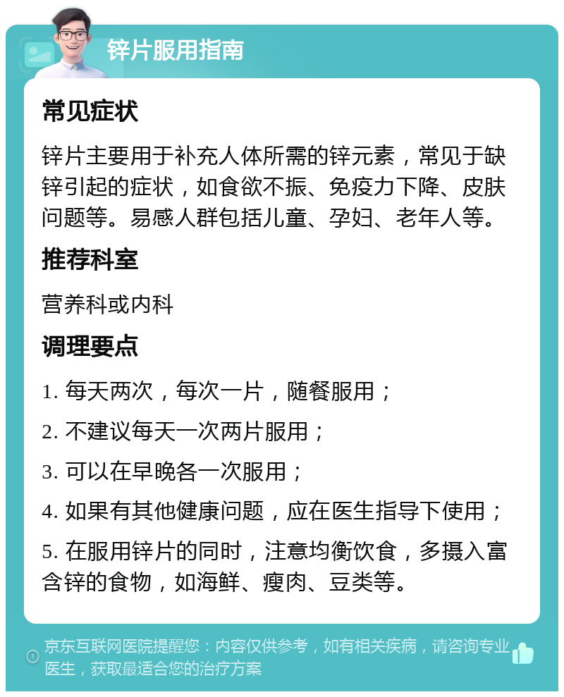 锌片服用指南 常见症状 锌片主要用于补充人体所需的锌元素，常见于缺锌引起的症状，如食欲不振、免疫力下降、皮肤问题等。易感人群包括儿童、孕妇、老年人等。 推荐科室 营养科或内科 调理要点 1. 每天两次，每次一片，随餐服用； 2. 不建议每天一次两片服用； 3. 可以在早晚各一次服用； 4. 如果有其他健康问题，应在医生指导下使用； 5. 在服用锌片的同时，注意均衡饮食，多摄入富含锌的食物，如海鲜、瘦肉、豆类等。