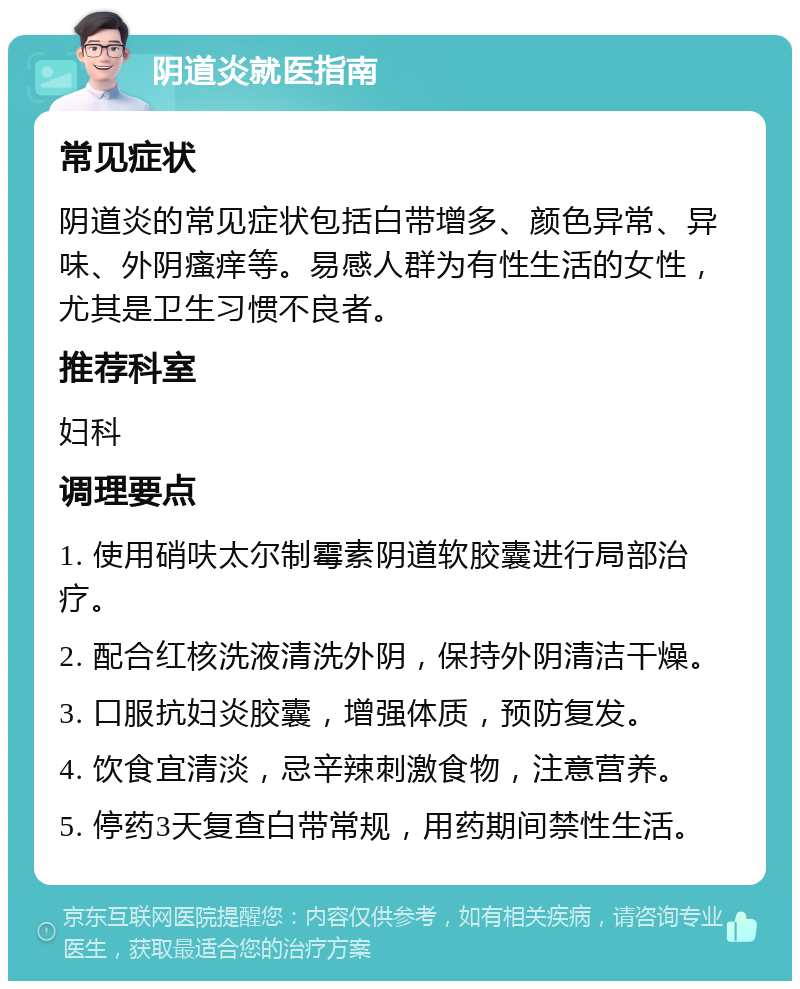 阴道炎就医指南 常见症状 阴道炎的常见症状包括白带增多、颜色异常、异味、外阴瘙痒等。易感人群为有性生活的女性，尤其是卫生习惯不良者。 推荐科室 妇科 调理要点 1. 使用硝呋太尔制霉素阴道软胶囊进行局部治疗。 2. 配合红核洗液清洗外阴，保持外阴清洁干燥。 3. 口服抗妇炎胶囊，增强体质，预防复发。 4. 饮食宜清淡，忌辛辣刺激食物，注意营养。 5. 停药3天复查白带常规，用药期间禁性生活。