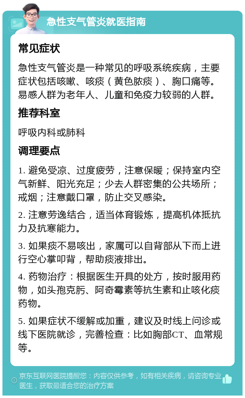 急性支气管炎就医指南 常见症状 急性支气管炎是一种常见的呼吸系统疾病，主要症状包括咳嗽、咳痰（黄色脓痰）、胸口痛等。易感人群为老年人、儿童和免疫力较弱的人群。 推荐科室 呼吸内科或肺科 调理要点 1. 避免受凉、过度疲劳，注意保暖；保持室内空气新鲜、阳光充足；少去人群密集的公共场所；戒烟；注意戴口罩，防止交叉感染。 2. 注意劳逸结合，适当体育锻炼，提高机体抵抗力及抗寒能力。 3. 如果痰不易咳出，家属可以自背部从下而上进行空心掌叩背，帮助痰液排出。 4. 药物治疗：根据医生开具的处方，按时服用药物，如头孢克肟、阿奇霉素等抗生素和止咳化痰药物。 5. 如果症状不缓解或加重，建议及时线上问诊或线下医院就诊，完善检查：比如胸部CT、血常规等。