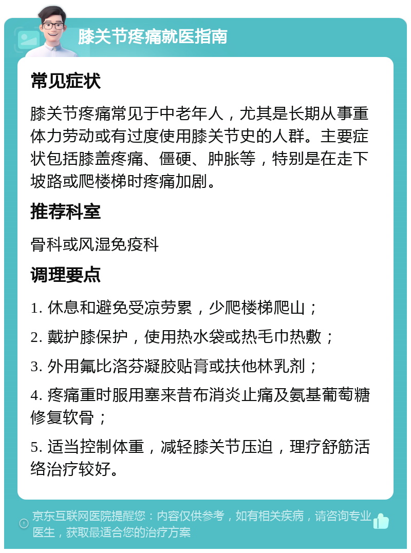 膝关节疼痛就医指南 常见症状 膝关节疼痛常见于中老年人，尤其是长期从事重体力劳动或有过度使用膝关节史的人群。主要症状包括膝盖疼痛、僵硬、肿胀等，特别是在走下坡路或爬楼梯时疼痛加剧。 推荐科室 骨科或风湿免疫科 调理要点 1. 休息和避免受凉劳累，少爬楼梯爬山； 2. 戴护膝保护，使用热水袋或热毛巾热敷； 3. 外用氟比洛芬凝胶贴膏或扶他林乳剂； 4. 疼痛重时服用塞来昔布消炎止痛及氨基葡萄糖修复软骨； 5. 适当控制体重，减轻膝关节压迫，理疗舒筋活络治疗较好。