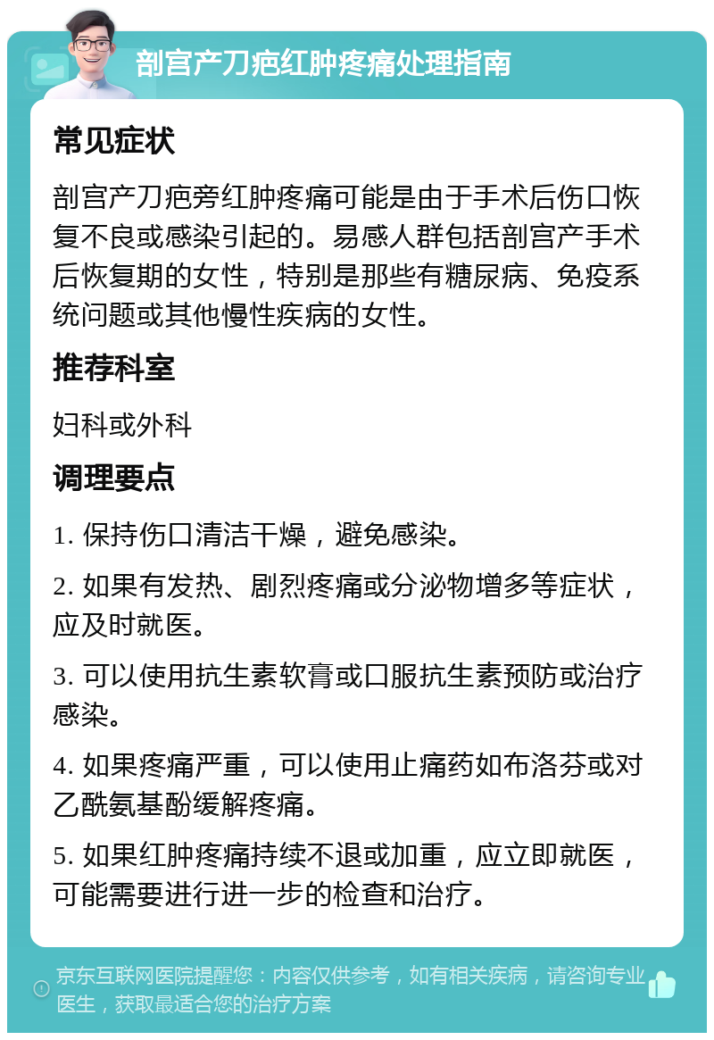 剖宫产刀疤红肿疼痛处理指南 常见症状 剖宫产刀疤旁红肿疼痛可能是由于手术后伤口恢复不良或感染引起的。易感人群包括剖宫产手术后恢复期的女性，特别是那些有糖尿病、免疫系统问题或其他慢性疾病的女性。 推荐科室 妇科或外科 调理要点 1. 保持伤口清洁干燥，避免感染。 2. 如果有发热、剧烈疼痛或分泌物增多等症状，应及时就医。 3. 可以使用抗生素软膏或口服抗生素预防或治疗感染。 4. 如果疼痛严重，可以使用止痛药如布洛芬或对乙酰氨基酚缓解疼痛。 5. 如果红肿疼痛持续不退或加重，应立即就医，可能需要进行进一步的检查和治疗。