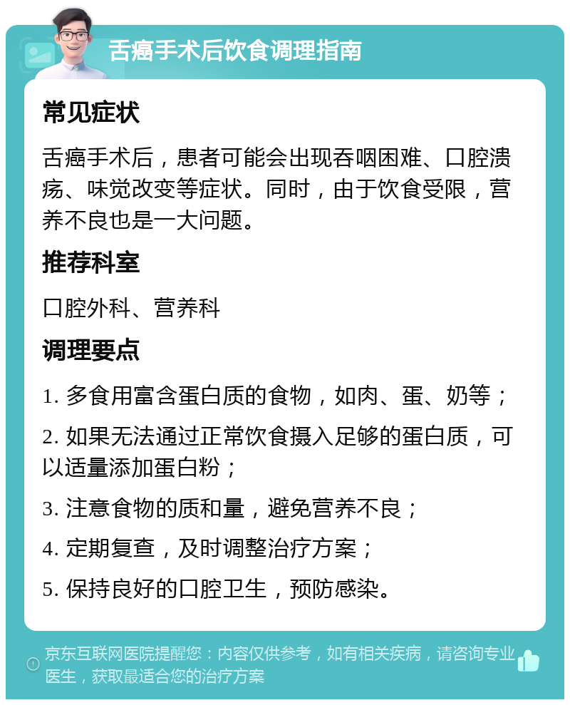 舌癌手术后饮食调理指南 常见症状 舌癌手术后，患者可能会出现吞咽困难、口腔溃疡、味觉改变等症状。同时，由于饮食受限，营养不良也是一大问题。 推荐科室 口腔外科、营养科 调理要点 1. 多食用富含蛋白质的食物，如肉、蛋、奶等； 2. 如果无法通过正常饮食摄入足够的蛋白质，可以适量添加蛋白粉； 3. 注意食物的质和量，避免营养不良； 4. 定期复查，及时调整治疗方案； 5. 保持良好的口腔卫生，预防感染。