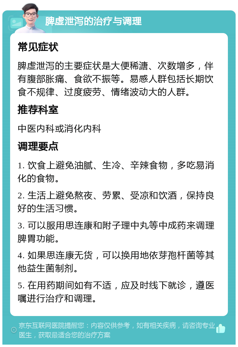 脾虚泄泻的治疗与调理 常见症状 脾虚泄泻的主要症状是大便稀溏、次数增多，伴有腹部胀痛、食欲不振等。易感人群包括长期饮食不规律、过度疲劳、情绪波动大的人群。 推荐科室 中医内科或消化内科 调理要点 1. 饮食上避免油腻、生冷、辛辣食物，多吃易消化的食物。 2. 生活上避免熬夜、劳累、受凉和饮酒，保持良好的生活习惯。 3. 可以服用思连康和附子理中丸等中成药来调理脾胃功能。 4. 如果思连康无货，可以换用地依芽孢杆菌等其他益生菌制剂。 5. 在用药期间如有不适，应及时线下就诊，遵医嘱进行治疗和调理。