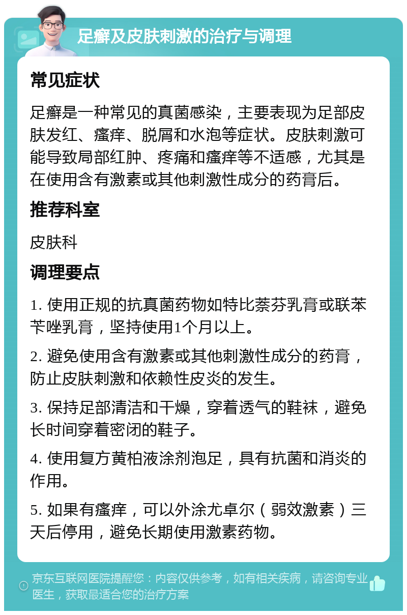 足癣及皮肤刺激的治疗与调理 常见症状 足癣是一种常见的真菌感染，主要表现为足部皮肤发红、瘙痒、脱屑和水泡等症状。皮肤刺激可能导致局部红肿、疼痛和瘙痒等不适感，尤其是在使用含有激素或其他刺激性成分的药膏后。 推荐科室 皮肤科 调理要点 1. 使用正规的抗真菌药物如特比萘芬乳膏或联苯苄唑乳膏，坚持使用1个月以上。 2. 避免使用含有激素或其他刺激性成分的药膏，防止皮肤刺激和依赖性皮炎的发生。 3. 保持足部清洁和干燥，穿着透气的鞋袜，避免长时间穿着密闭的鞋子。 4. 使用复方黄柏液涂剂泡足，具有抗菌和消炎的作用。 5. 如果有瘙痒，可以外涂尤卓尔（弱效激素）三天后停用，避免长期使用激素药物。