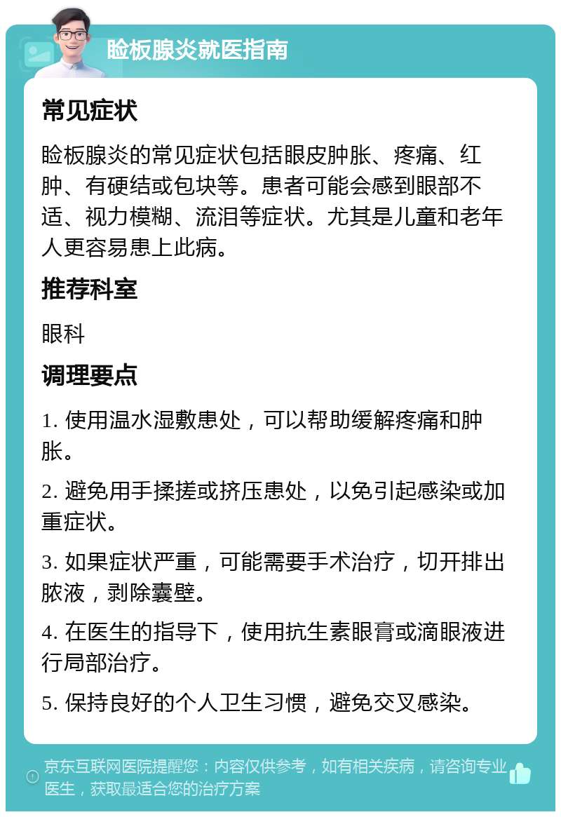 睑板腺炎就医指南 常见症状 睑板腺炎的常见症状包括眼皮肿胀、疼痛、红肿、有硬结或包块等。患者可能会感到眼部不适、视力模糊、流泪等症状。尤其是儿童和老年人更容易患上此病。 推荐科室 眼科 调理要点 1. 使用温水湿敷患处，可以帮助缓解疼痛和肿胀。 2. 避免用手揉搓或挤压患处，以免引起感染或加重症状。 3. 如果症状严重，可能需要手术治疗，切开排出脓液，剥除囊壁。 4. 在医生的指导下，使用抗生素眼膏或滴眼液进行局部治疗。 5. 保持良好的个人卫生习惯，避免交叉感染。