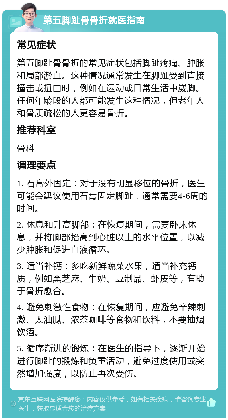 第五脚趾骨骨折就医指南 常见症状 第五脚趾骨骨折的常见症状包括脚趾疼痛、肿胀和局部淤血。这种情况通常发生在脚趾受到直接撞击或扭曲时，例如在运动或日常生活中崴脚。任何年龄段的人都可能发生这种情况，但老年人和骨质疏松的人更容易骨折。 推荐科室 骨科 调理要点 1. 石膏外固定：对于没有明显移位的骨折，医生可能会建议使用石膏固定脚趾，通常需要4-6周的时间。 2. 休息和升高脚部：在恢复期间，需要卧床休息，并将脚部抬高到心脏以上的水平位置，以减少肿胀和促进血液循环。 3. 适当补钙：多吃新鲜蔬菜水果，适当补充钙质，例如黑芝麻、牛奶、豆制品、虾皮等，有助于骨折愈合。 4. 避免刺激性食物：在恢复期间，应避免辛辣刺激、太油腻、浓茶咖啡等食物和饮料，不要抽烟饮酒。 5. 循序渐进的锻炼：在医生的指导下，逐渐开始进行脚趾的锻炼和负重活动，避免过度使用或突然增加强度，以防止再次受伤。