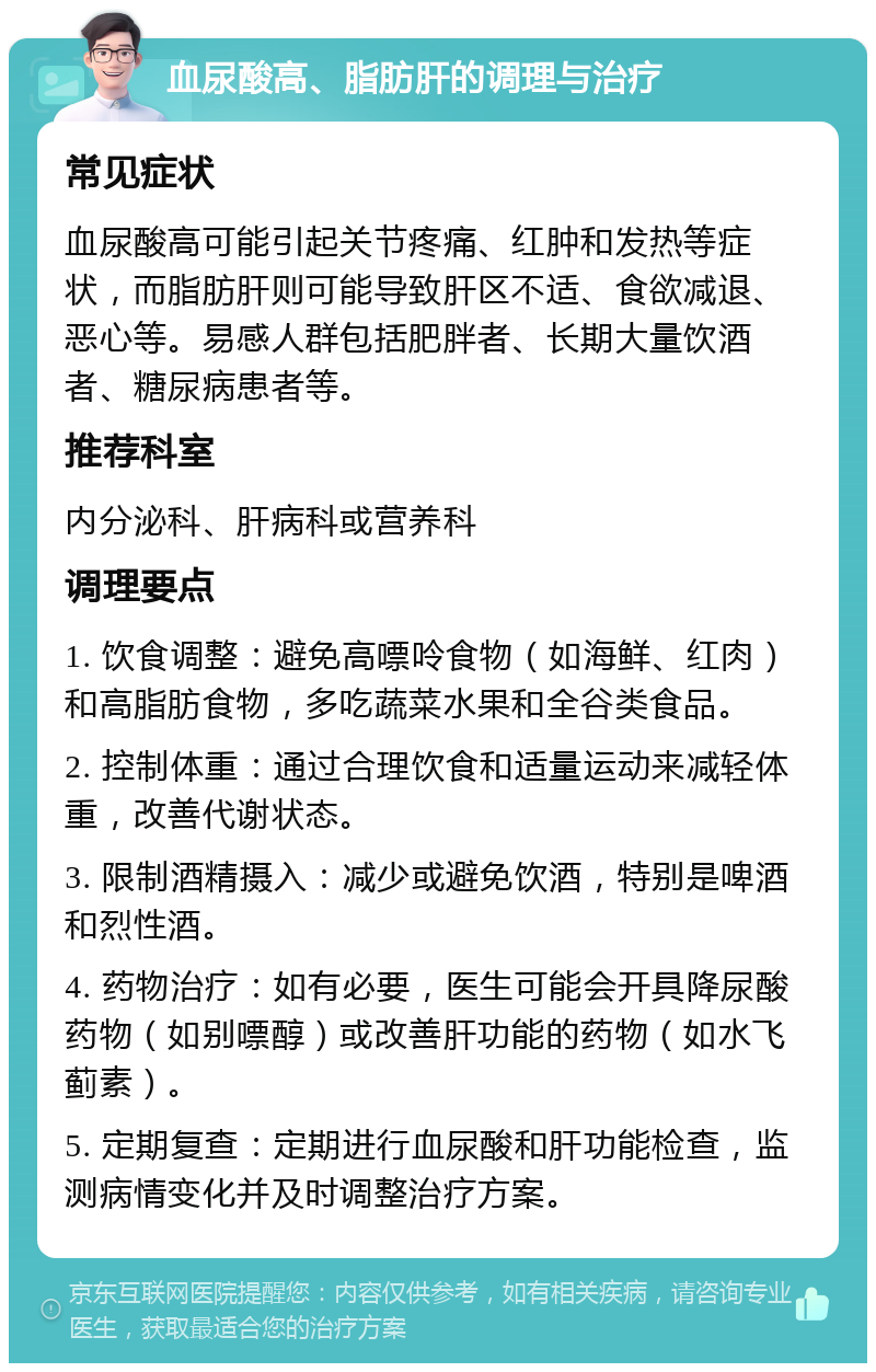 血尿酸高、脂肪肝的调理与治疗 常见症状 血尿酸高可能引起关节疼痛、红肿和发热等症状，而脂肪肝则可能导致肝区不适、食欲减退、恶心等。易感人群包括肥胖者、长期大量饮酒者、糖尿病患者等。 推荐科室 内分泌科、肝病科或营养科 调理要点 1. 饮食调整：避免高嘌呤食物（如海鲜、红肉）和高脂肪食物，多吃蔬菜水果和全谷类食品。 2. 控制体重：通过合理饮食和适量运动来减轻体重，改善代谢状态。 3. 限制酒精摄入：减少或避免饮酒，特别是啤酒和烈性酒。 4. 药物治疗：如有必要，医生可能会开具降尿酸药物（如别嘌醇）或改善肝功能的药物（如水飞蓟素）。 5. 定期复查：定期进行血尿酸和肝功能检查，监测病情变化并及时调整治疗方案。