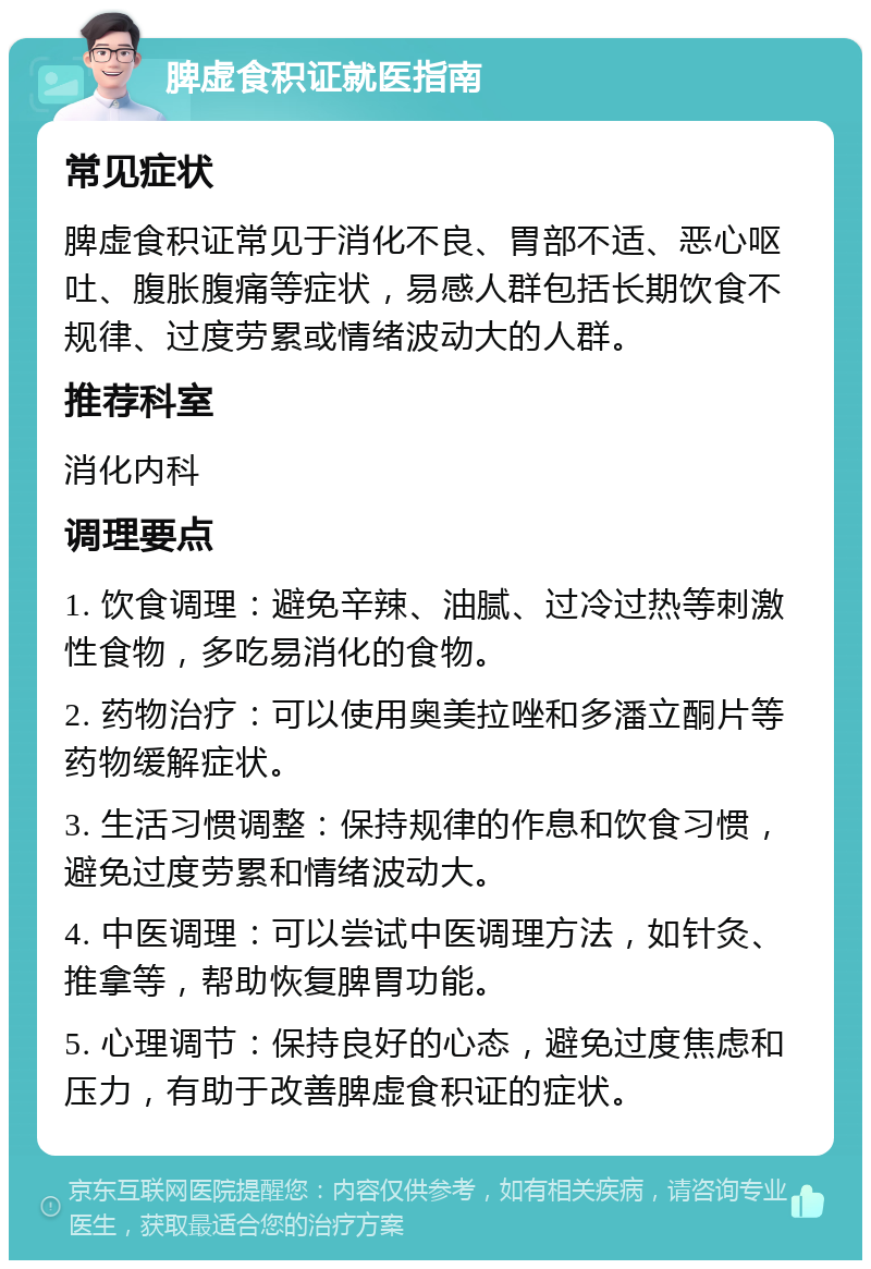 脾虚食积证就医指南 常见症状 脾虚食积证常见于消化不良、胃部不适、恶心呕吐、腹胀腹痛等症状，易感人群包括长期饮食不规律、过度劳累或情绪波动大的人群。 推荐科室 消化内科 调理要点 1. 饮食调理：避免辛辣、油腻、过冷过热等刺激性食物，多吃易消化的食物。 2. 药物治疗：可以使用奥美拉唑和多潘立酮片等药物缓解症状。 3. 生活习惯调整：保持规律的作息和饮食习惯，避免过度劳累和情绪波动大。 4. 中医调理：可以尝试中医调理方法，如针灸、推拿等，帮助恢复脾胃功能。 5. 心理调节：保持良好的心态，避免过度焦虑和压力，有助于改善脾虚食积证的症状。