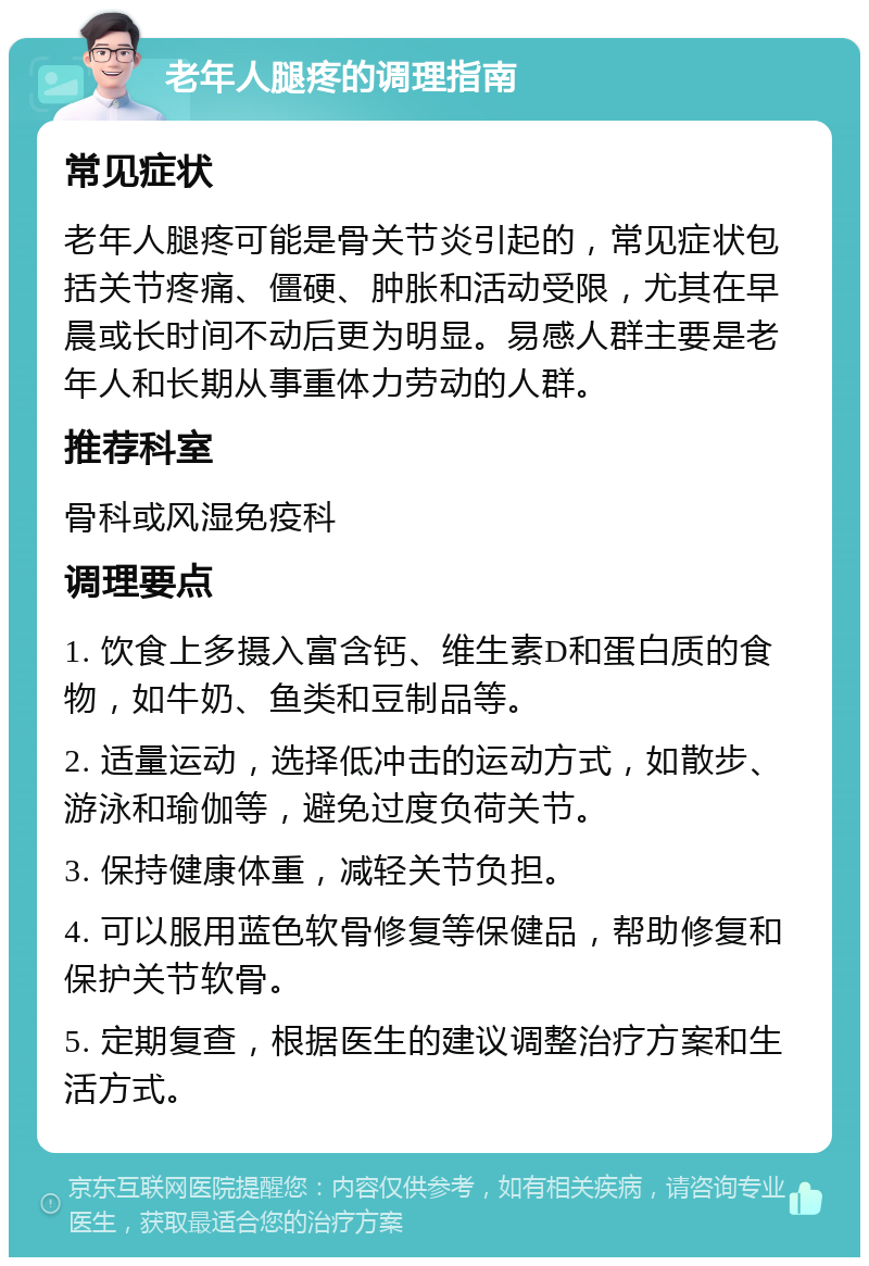 老年人腿疼的调理指南 常见症状 老年人腿疼可能是骨关节炎引起的，常见症状包括关节疼痛、僵硬、肿胀和活动受限，尤其在早晨或长时间不动后更为明显。易感人群主要是老年人和长期从事重体力劳动的人群。 推荐科室 骨科或风湿免疫科 调理要点 1. 饮食上多摄入富含钙、维生素D和蛋白质的食物，如牛奶、鱼类和豆制品等。 2. 适量运动，选择低冲击的运动方式，如散步、游泳和瑜伽等，避免过度负荷关节。 3. 保持健康体重，减轻关节负担。 4. 可以服用蓝色软骨修复等保健品，帮助修复和保护关节软骨。 5. 定期复查，根据医生的建议调整治疗方案和生活方式。