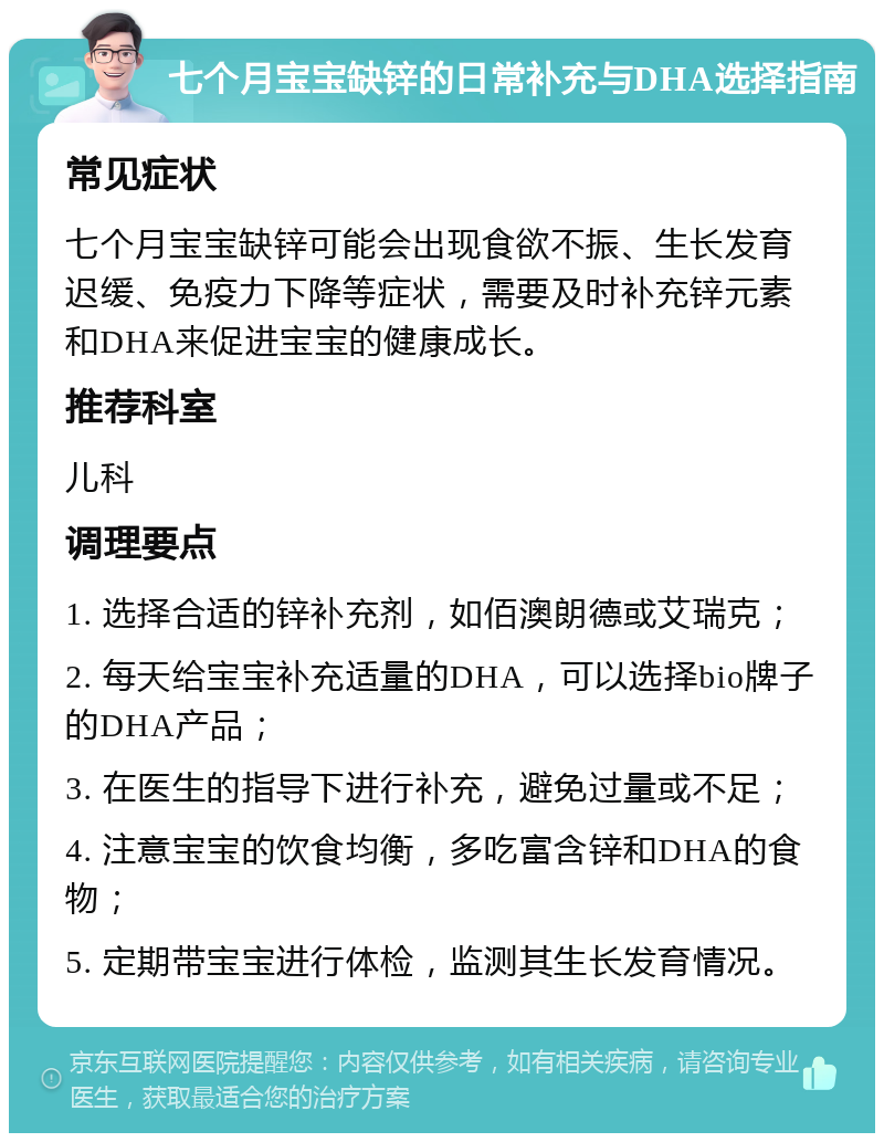 七个月宝宝缺锌的日常补充与DHA选择指南 常见症状 七个月宝宝缺锌可能会出现食欲不振、生长发育迟缓、免疫力下降等症状，需要及时补充锌元素和DHA来促进宝宝的健康成长。 推荐科室 儿科 调理要点 1. 选择合适的锌补充剂，如佰澳朗德或艾瑞克； 2. 每天给宝宝补充适量的DHA，可以选择bio牌子的DHA产品； 3. 在医生的指导下进行补充，避免过量或不足； 4. 注意宝宝的饮食均衡，多吃富含锌和DHA的食物； 5. 定期带宝宝进行体检，监测其生长发育情况。