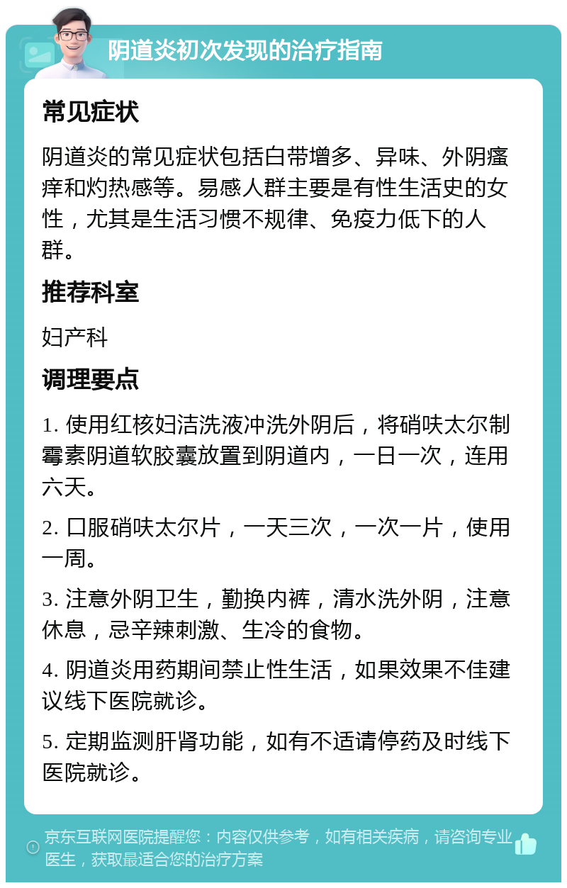 阴道炎初次发现的治疗指南 常见症状 阴道炎的常见症状包括白带增多、异味、外阴瘙痒和灼热感等。易感人群主要是有性生活史的女性，尤其是生活习惯不规律、免疫力低下的人群。 推荐科室 妇产科 调理要点 1. 使用红核妇洁洗液冲洗外阴后，将硝呋太尔制霉素阴道软胶囊放置到阴道内，一日一次，连用六天。 2. 口服硝呋太尔片，一天三次，一次一片，使用一周。 3. 注意外阴卫生，勤换内裤，清水洗外阴，注意休息，忌辛辣刺激、生冷的食物。 4. 阴道炎用药期间禁止性生活，如果效果不佳建议线下医院就诊。 5. 定期监测肝肾功能，如有不适请停药及时线下医院就诊。