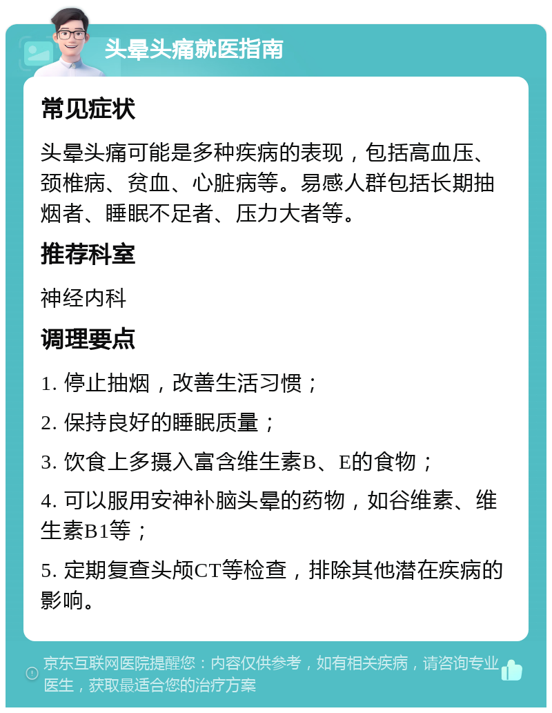 头晕头痛就医指南 常见症状 头晕头痛可能是多种疾病的表现，包括高血压、颈椎病、贫血、心脏病等。易感人群包括长期抽烟者、睡眠不足者、压力大者等。 推荐科室 神经内科 调理要点 1. 停止抽烟，改善生活习惯； 2. 保持良好的睡眠质量； 3. 饮食上多摄入富含维生素B、E的食物； 4. 可以服用安神补脑头晕的药物，如谷维素、维生素B1等； 5. 定期复查头颅CT等检查，排除其他潜在疾病的影响。