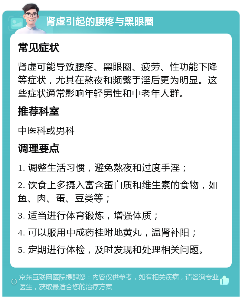 肾虚引起的腰疼与黑眼圈 常见症状 肾虚可能导致腰疼、黑眼圈、疲劳、性功能下降等症状，尤其在熬夜和频繁手淫后更为明显。这些症状通常影响年轻男性和中老年人群。 推荐科室 中医科或男科 调理要点 1. 调整生活习惯，避免熬夜和过度手淫； 2. 饮食上多摄入富含蛋白质和维生素的食物，如鱼、肉、蛋、豆类等； 3. 适当进行体育锻炼，增强体质； 4. 可以服用中成药桂附地黄丸，温肾补阳； 5. 定期进行体检，及时发现和处理相关问题。