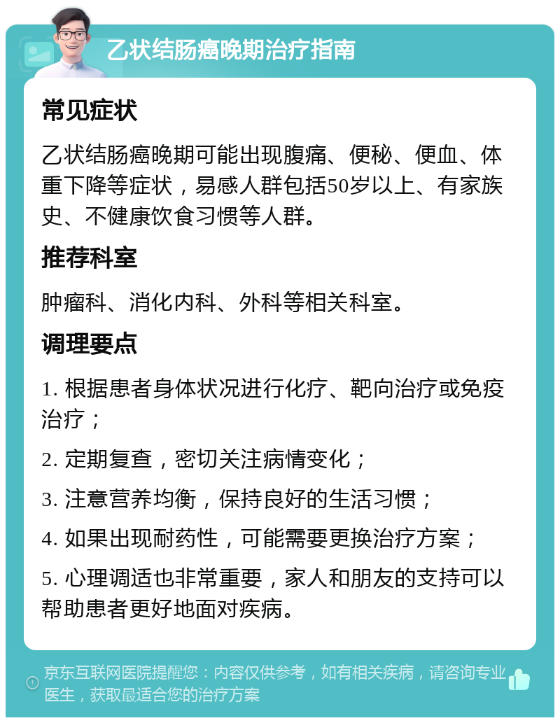 乙状结肠癌晚期治疗指南 常见症状 乙状结肠癌晚期可能出现腹痛、便秘、便血、体重下降等症状，易感人群包括50岁以上、有家族史、不健康饮食习惯等人群。 推荐科室 肿瘤科、消化内科、外科等相关科室。 调理要点 1. 根据患者身体状况进行化疗、靶向治疗或免疫治疗； 2. 定期复查，密切关注病情变化； 3. 注意营养均衡，保持良好的生活习惯； 4. 如果出现耐药性，可能需要更换治疗方案； 5. 心理调适也非常重要，家人和朋友的支持可以帮助患者更好地面对疾病。