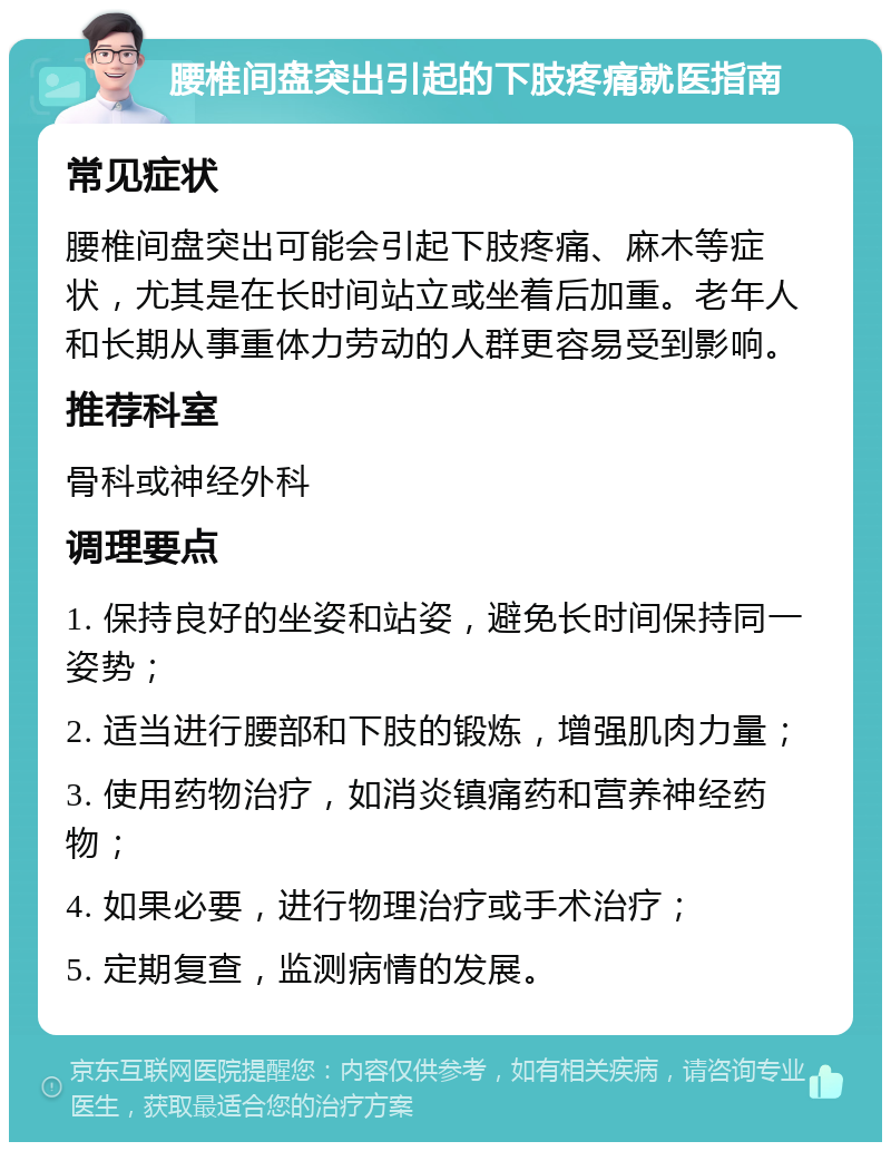 腰椎间盘突出引起的下肢疼痛就医指南 常见症状 腰椎间盘突出可能会引起下肢疼痛、麻木等症状，尤其是在长时间站立或坐着后加重。老年人和长期从事重体力劳动的人群更容易受到影响。 推荐科室 骨科或神经外科 调理要点 1. 保持良好的坐姿和站姿，避免长时间保持同一姿势； 2. 适当进行腰部和下肢的锻炼，增强肌肉力量； 3. 使用药物治疗，如消炎镇痛药和营养神经药物； 4. 如果必要，进行物理治疗或手术治疗； 5. 定期复查，监测病情的发展。