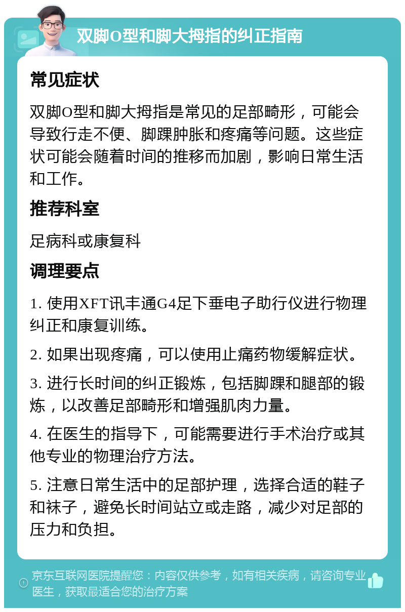 双脚O型和脚大拇指的纠正指南 常见症状 双脚O型和脚大拇指是常见的足部畸形，可能会导致行走不便、脚踝肿胀和疼痛等问题。这些症状可能会随着时间的推移而加剧，影响日常生活和工作。 推荐科室 足病科或康复科 调理要点 1. 使用XFT讯丰通G4足下垂电子助行仪进行物理纠正和康复训练。 2. 如果出现疼痛，可以使用止痛药物缓解症状。 3. 进行长时间的纠正锻炼，包括脚踝和腿部的锻炼，以改善足部畸形和增强肌肉力量。 4. 在医生的指导下，可能需要进行手术治疗或其他专业的物理治疗方法。 5. 注意日常生活中的足部护理，选择合适的鞋子和袜子，避免长时间站立或走路，减少对足部的压力和负担。