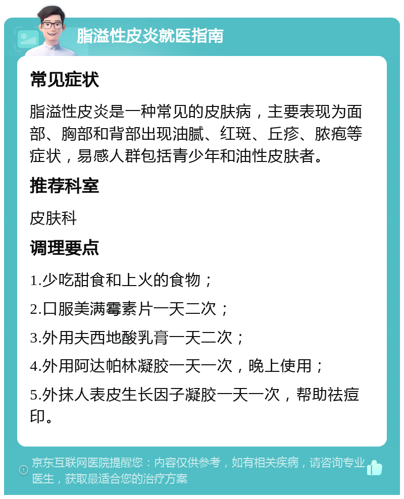 脂溢性皮炎就医指南 常见症状 脂溢性皮炎是一种常见的皮肤病，主要表现为面部、胸部和背部出现油腻、红斑、丘疹、脓疱等症状，易感人群包括青少年和油性皮肤者。 推荐科室 皮肤科 调理要点 1.少吃甜食和上火的食物； 2.口服美满霉素片一天二次； 3.外用夫西地酸乳膏一天二次； 4.外用阿达帕林凝胶一天一次，晚上使用； 5.外抹人表皮生长因子凝胶一天一次，帮助祛痘印。