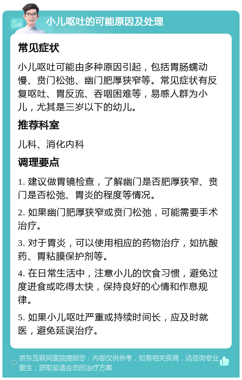 小儿呕吐的可能原因及处理 常见症状 小儿呕吐可能由多种原因引起，包括胃肠蠕动慢、贲门松弛、幽门肥厚狭窄等。常见症状有反复呕吐、胃反流、吞咽困难等，易感人群为小儿，尤其是三岁以下的幼儿。 推荐科室 儿科、消化内科 调理要点 1. 建议做胃镜检查，了解幽门是否肥厚狭窄、贲门是否松弛、胃炎的程度等情况。 2. 如果幽门肥厚狭窄或贲门松弛，可能需要手术治疗。 3. 对于胃炎，可以使用相应的药物治疗，如抗酸药、胃粘膜保护剂等。 4. 在日常生活中，注意小儿的饮食习惯，避免过度进食或吃得太快，保持良好的心情和作息规律。 5. 如果小儿呕吐严重或持续时间长，应及时就医，避免延误治疗。