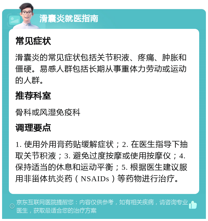 滑囊炎就医指南 常见症状 滑囊炎的常见症状包括关节积液、疼痛、肿胀和僵硬。易感人群包括长期从事重体力劳动或运动的人群。 推荐科室 骨科或风湿免疫科 调理要点 1. 使用外用膏药贴缓解症状；2. 在医生指导下抽取关节积液；3. 避免过度按摩或使用按摩仪；4. 保持适当的休息和运动平衡；5. 根据医生建议服用非甾体抗炎药（NSAIDs）等药物进行治疗。