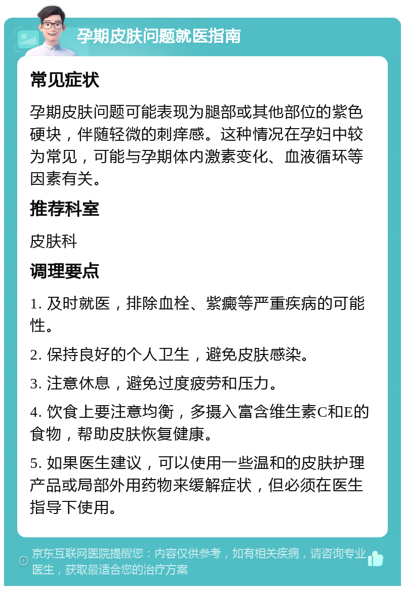 孕期皮肤问题就医指南 常见症状 孕期皮肤问题可能表现为腿部或其他部位的紫色硬块，伴随轻微的刺痒感。这种情况在孕妇中较为常见，可能与孕期体内激素变化、血液循环等因素有关。 推荐科室 皮肤科 调理要点 1. 及时就医，排除血栓、紫癜等严重疾病的可能性。 2. 保持良好的个人卫生，避免皮肤感染。 3. 注意休息，避免过度疲劳和压力。 4. 饮食上要注意均衡，多摄入富含维生素C和E的食物，帮助皮肤恢复健康。 5. 如果医生建议，可以使用一些温和的皮肤护理产品或局部外用药物来缓解症状，但必须在医生指导下使用。