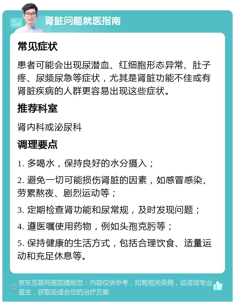 肾脏问题就医指南 常见症状 患者可能会出现尿潜血、红细胞形态异常、肚子疼、尿频尿急等症状，尤其是肾脏功能不佳或有肾脏疾病的人群更容易出现这些症状。 推荐科室 肾内科或泌尿科 调理要点 1. 多喝水，保持良好的水分摄入； 2. 避免一切可能损伤肾脏的因素，如感冒感染、劳累熬夜、剧烈运动等； 3. 定期检查肾功能和尿常规，及时发现问题； 4. 遵医嘱使用药物，例如头孢克肟等； 5. 保持健康的生活方式，包括合理饮食、适量运动和充足休息等。