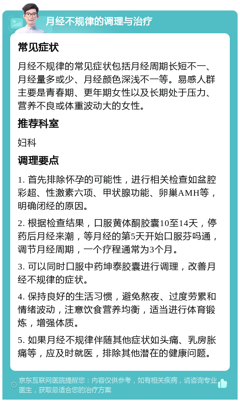 月经不规律的调理与治疗 常见症状 月经不规律的常见症状包括月经周期长短不一、月经量多或少、月经颜色深浅不一等。易感人群主要是青春期、更年期女性以及长期处于压力、营养不良或体重波动大的女性。 推荐科室 妇科 调理要点 1. 首先排除怀孕的可能性，进行相关检查如盆腔彩超、性激素六项、甲状腺功能、卵巢AMH等，明确闭经的原因。 2. 根据检查结果，口服黄体酮胶囊10至14天，停药后月经来潮，等月经的第5天开始口服芬吗通，调节月经周期，一个疗程通常为3个月。 3. 可以同时口服中药坤泰胶囊进行调理，改善月经不规律的症状。 4. 保持良好的生活习惯，避免熬夜、过度劳累和情绪波动，注意饮食营养均衡，适当进行体育锻炼，增强体质。 5. 如果月经不规律伴随其他症状如头痛、乳房胀痛等，应及时就医，排除其他潜在的健康问题。