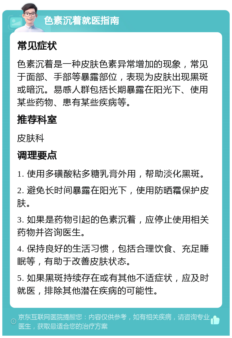 色素沉着就医指南 常见症状 色素沉着是一种皮肤色素异常增加的现象，常见于面部、手部等暴露部位，表现为皮肤出现黑斑或暗沉。易感人群包括长期暴露在阳光下、使用某些药物、患有某些疾病等。 推荐科室 皮肤科 调理要点 1. 使用多磺酸粘多糖乳膏外用，帮助淡化黑斑。 2. 避免长时间暴露在阳光下，使用防晒霜保护皮肤。 3. 如果是药物引起的色素沉着，应停止使用相关药物并咨询医生。 4. 保持良好的生活习惯，包括合理饮食、充足睡眠等，有助于改善皮肤状态。 5. 如果黑斑持续存在或有其他不适症状，应及时就医，排除其他潜在疾病的可能性。